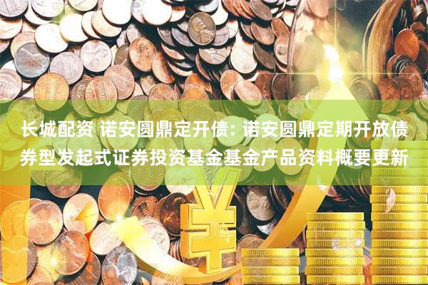 长城配资 诺安圆鼎定开债: 诺安圆鼎定期开放债券型发起式证券投资基金基金产品资料概要更新