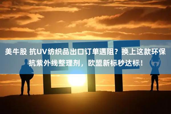 美牛股 抗UV纺织品出口订单遇阻？换上这款环保抗紫外线整理剂，欧盟新标秒达标！
