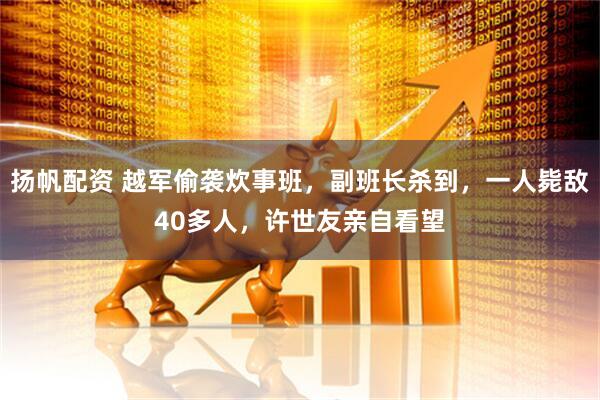 扬帆配资 越军偷袭炊事班，副班长杀到，一人毙敌40多人，许世友亲自看望