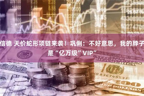 信德 天价蛇形项链来袭！巩俐：不好意思，我的脖子是“亿万级”VIP”