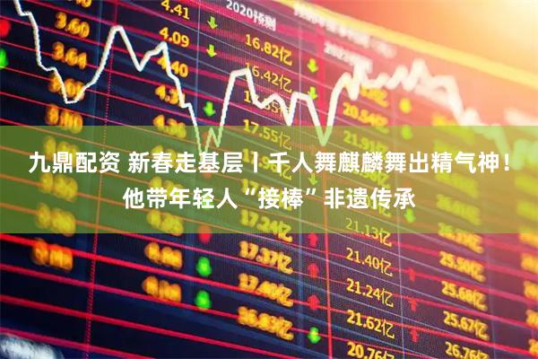 九鼎配资 新春走基层丨千人舞麒麟舞出精气神！他带年轻人“接棒”非遗传承