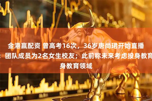 金港赢配资 曾高考16次，36岁唐尚珺开始直播带货：团队成员为2名女生校友；此前称未来考虑投身教育领域