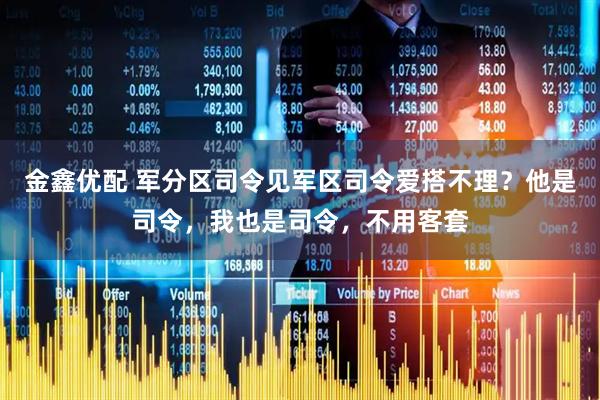 金鑫优配 军分区司令见军区司令爱搭不理？他是司令，我也是司令，不用客套