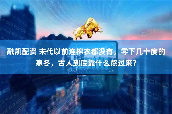融凯配资 宋代以前连棉衣都没有，零下几十度的寒冬，古人到底靠什么熬过来？