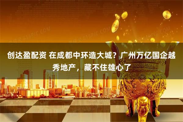 创达盈配资 在成都中环造大城？广州万亿国企越秀地产，藏不住雄心了