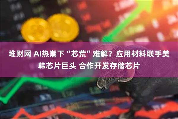 堆财网 AI热潮下“芯荒”难解？应用材料联手美韩芯片巨头 合作开发存储芯片
